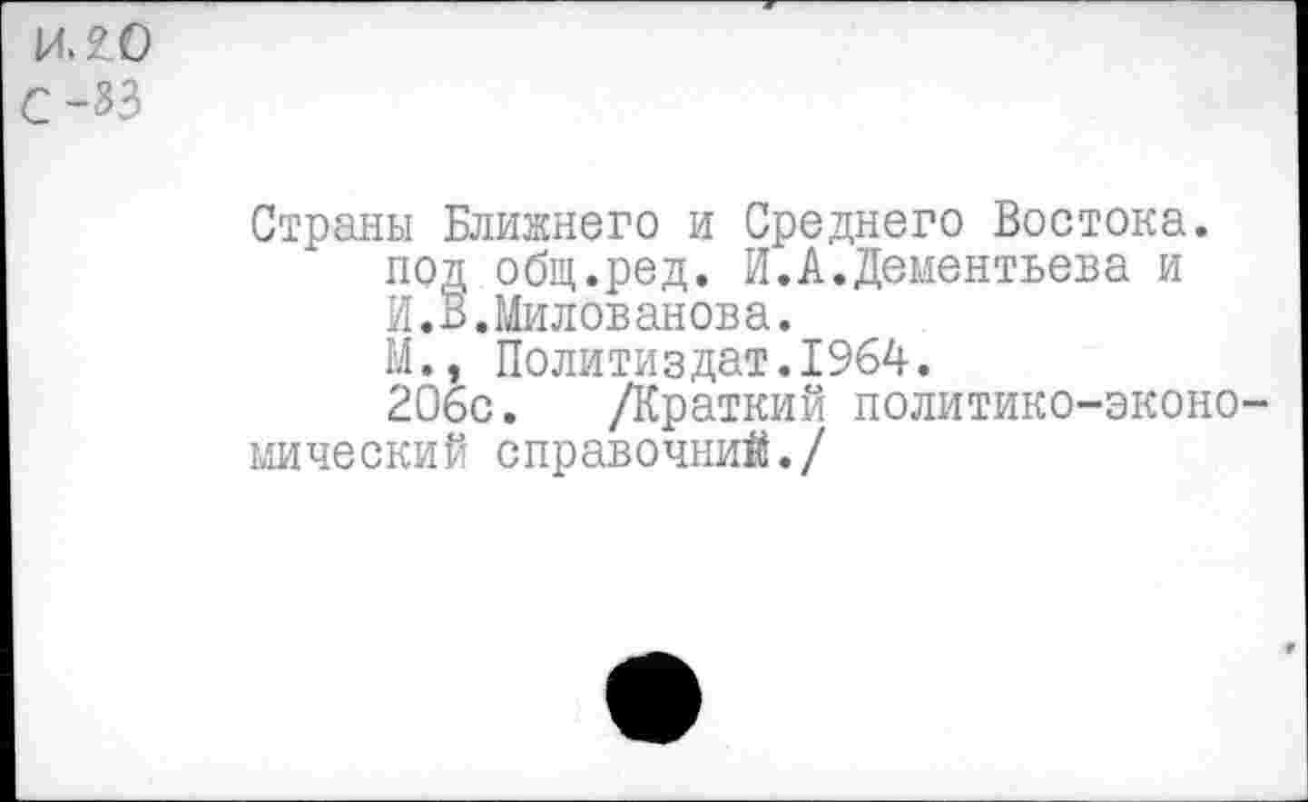 ﻿ИЛО
С -33
Страны Ближнего и Среднего Востока, под общ.ред. И.А.Дементьева и И.В.Милованова.
М., Политиздат.1964.
206с. /Краткий политико-экономический справочний./